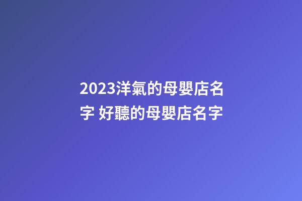 2023洋氣的母嬰店名字 好聽的母嬰店名字-第1張-店鋪起名-玄機派